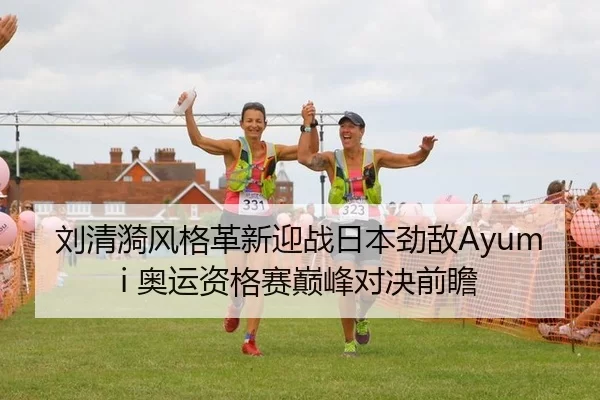 刘清漪风格革新迎战日本劲敌Ayumi 奥运资格赛巅峰对决前瞻
