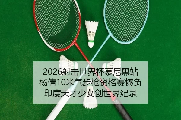2026射击世界杯慕尼黑站 杨倩10米气步枪资格赛憾负 印度天才少女创世界纪录